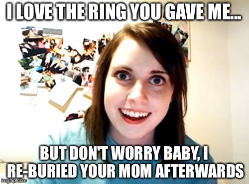 Overly Attached Girlfriend Meme | I LOVE THE RING YOU GAVE ME... BUT DON'T WORRY BABY, I RE-BURIED YOUR MOM AFTERWARDS | image tagged in memes,overly attached girlfriend | made w/ Imgflip meme maker