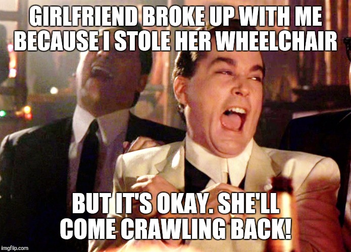 Good Fellas Hilarious Meme | GIRLFRIEND BROKE UP WITH ME BECAUSE I STOLE HER WHEELCHAIR BUT IT'S OKAY. SHE'LL COME CRAWLING BACK! | image tagged in memes,good fellas hilarious | made w/ Imgflip meme maker