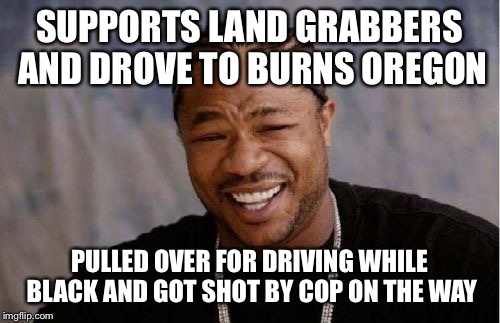 Yo Dawg Heard You Meme | SUPPORTS LAND GRABBERS AND DROVE TO BURNS OREGON PULLED OVER FOR DRIVING WHILE BLACK AND GOT SHOT BY COP ON THE WAY | image tagged in memes,yo dawg heard you | made w/ Imgflip meme maker