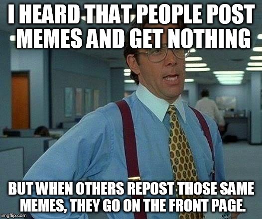 That Would Be Great Meme | I HEARD THAT PEOPLE POST MEMES AND GET NOTHING BUT WHEN OTHERS REPOST THOSE SAME MEMES, THEY GO ON THE FRONT PAGE. | image tagged in memes,that would be great | made w/ Imgflip meme maker