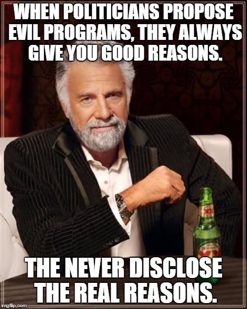 The Most Interesting Man In The World | WHEN POLITICIANS PROPOSE EVIL PROGRAMS, THEY ALWAYS GIVE YOU GOOD REASONS. THE NEVER DISCLOSE THE REAL REASONS. | image tagged in memes,the most interesting man in the world | made w/ Imgflip meme maker