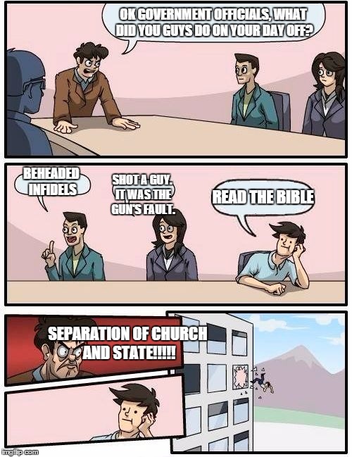 Boardroom Meeting Suggestion | OK GOVERNMENT OFFICIALS, WHAT DID YOU GUYS DO ON YOUR DAY OFF? BEHEADED INFIDELS SHOT A GUY. IT WAS THE GUN'S FAULT. READ THE BIBLE SEPARATI | image tagged in memes,boardroom meeting suggestion | made w/ Imgflip meme maker