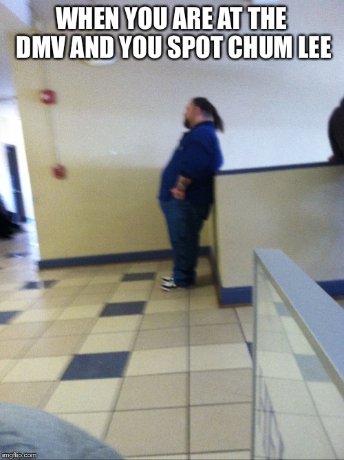 CHUM LEE SPOTTING | WHEN YOU ARE AT THE DMV AND YOU SPOT CHUM LEE | image tagged in chum lee spotting | made w/ Imgflip meme maker