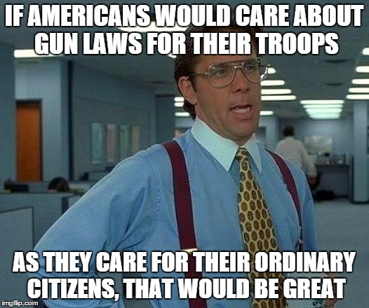 That Would Be Great | IF AMERICANS WOULD CARE ABOUT GUN LAWS FOR THEIR TROOPS AS THEY CARE FOR THEIR ORDINARY CITIZENS, THAT WOULD BE GREAT | image tagged in memes,that would be great | made w/ Imgflip meme maker