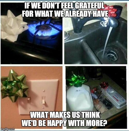 presents | IF WE DON'T FEEL GRATEFUL FOR WHAT WE ALREADY HAVE WHAT MAKES US THINK WE'D BE HAPPY WITH MORE? | image tagged in presents | made w/ Imgflip meme maker