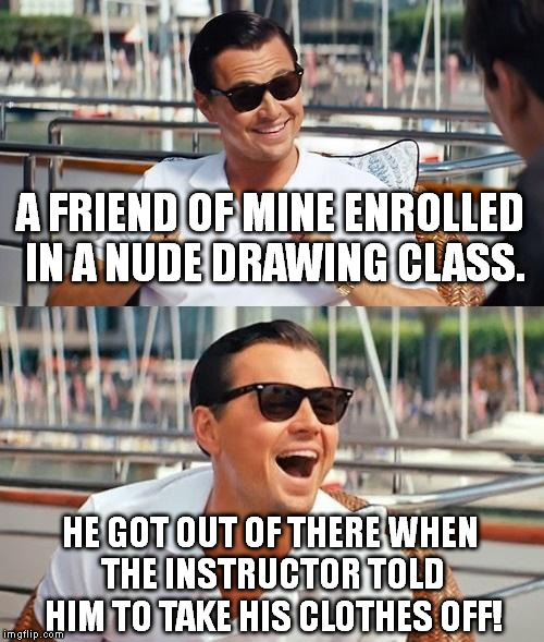 :| | A FRIEND OF MINE ENROLLED IN A NUDE DRAWING CLASS. HE GOT OUT OF THERE WHEN THE INSTRUCTOR TOLD HIM TO TAKE HIS CLOTHES OFF! | image tagged in memes,leonardo dicaprio wolf of wall street | made w/ Imgflip meme maker