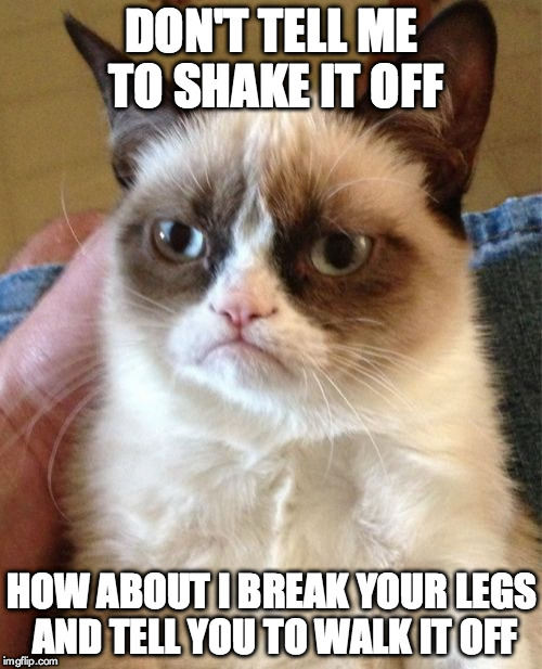 Grumpy Cat | DON'T TELL ME TO SHAKE IT OFF HOW ABOUT I BREAK YOUR LEGS AND TELL YOU TO WALK IT OFF | image tagged in memes,grumpy cat | made w/ Imgflip meme maker