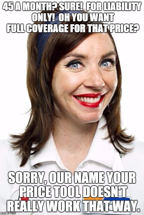 Flo from Progressive  | 45 A MONTH? SURE!  FOR LIABILITY ONLY!  OH YOU WANT FULL COVERAGE FOR THAT PRICE? SORRY, OUR NAME YOUR PRICE TOOL DOESN'T REALLY WORK THAT W | image tagged in flo from progressive | made w/ Imgflip meme maker