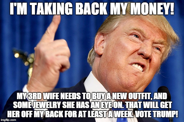 Donald Trump | I'M TAKING BACK MY MONEY! MY 3RD WIFE NEEDS TO BUY A NEW OUTFIT, AND SOME JEWELRY SHE HAS AN EYE ON. THAT WILL GET HER OFF MY BACK FOR AT LE | image tagged in donald trump | made w/ Imgflip meme maker