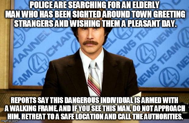 I, myself, have been accosted by him numerous times | POLICE ARE SEARCHING FOR AN ELDERLY MAN WHO HAS BEEN SIGHTED AROUND TOWN GREETING STRANGERS AND WISHING THEM A PLEASANT DAY. REPORTS SAY THI | image tagged in breaking news,memes,strangers,kindness,old fashioned,traditional | made w/ Imgflip meme maker
