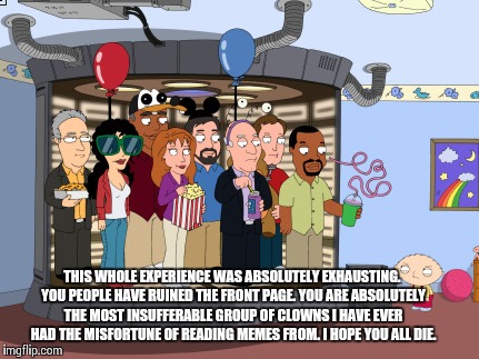 This was exhausting | THIS WHOLE EXPERIENCE WAS ABSOLUTELY EXHAUSTING. YOU PEOPLE HAVE RUINED THE FRONT PAGE. YOU ARE ABSOLUTELY THE MOST INSUFFERABLE GROUP OF CL | image tagged in stewie | made w/ Imgflip meme maker