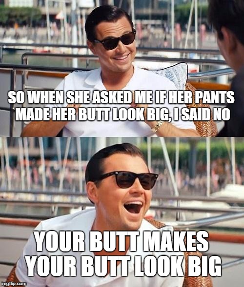 Leonardo Dicaprio Wolf Of Wall Street Meme | SO WHEN SHE ASKED ME IF HER PANTS MADE HER BUTT LOOK BIG, I SAID NO YOUR BUTT MAKES YOUR BUTT LOOK BIG | image tagged in memes,leonardo dicaprio wolf of wall street | made w/ Imgflip meme maker