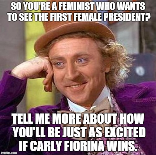 Creepy Condescending Wonka | SO YOU'RE A FEMINIST WHO WANTS TO SEE THE FIRST FEMALE PRESIDENT? TELL ME MORE ABOUT HOW YOU'LL BE JUST AS EXCITED IF CARLY FIORINA WINS. | image tagged in memes,creepy condescending wonka | made w/ Imgflip meme maker