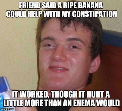 10 Guy Meme | FRIEND SAID A RIPE BANANA COULD HELP WITH MY CONSTIPATION IT WORKED, THOUGH IT HURT A LITTLE MORE THAN AN ENEMA WOULD | image tagged in memes,10 guy | made w/ Imgflip meme maker