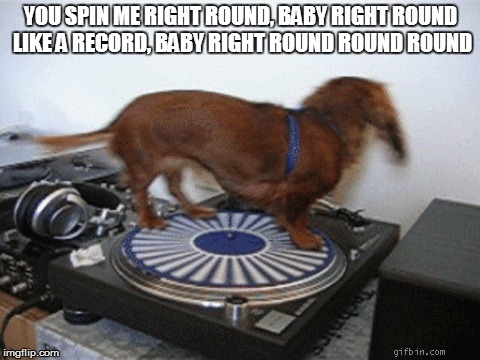 YOU SPIN ME RIGHT ROUND, BABY
RIGHT ROUND LIKE A RECORD, BABY
RIGHT ROUND ROUND ROUND | made w/ Imgflip meme maker