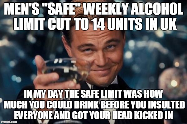 Leonardo Dicaprio Cheers Meme | MEN'S "SAFE" WEEKLY ALCOHOL LIMIT CUT TO 14 UNITS IN UK IN MY DAY THE SAFE LIMIT WAS HOW MUCH YOU COULD DRINK BEFORE YOU INSULTED EVERYONE A | image tagged in memes,leonardo dicaprio cheers | made w/ Imgflip meme maker