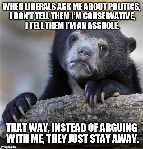 Seriously, the two parties are killing America  | WHEN LIBERALS ASK ME ABOUT POLITICS, I DON'T TELL THEM I'M CONSERVATIVE, I TELL THEM I'M AN ASSHOLE. THAT WAY, INSTEAD OF ARGUING WITH ME, T | image tagged in memes,confession bear,funny,politics,conservative,liberals | made w/ Imgflip meme maker