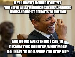laughing obama | IF YOU HAVEN'T FIGURED IT OUT YET YOU NEVER WILL, I'M BRINGING SEVERAL HUNDRED THOUSAND RAPIST REFUGEES TO AMERICA AND DOING EVERYTHING I CA | image tagged in laughing obama | made w/ Imgflip meme maker