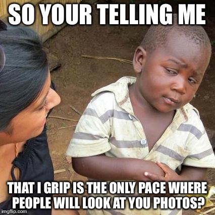 Third World Skeptical Kid Meme | SO YOUR TELLING ME THAT I GRIP IS THE ONLY PACE WHERE PEOPLE WILL LOOK AT YOU PHOTOS? | image tagged in memes,third world skeptical kid | made w/ Imgflip meme maker