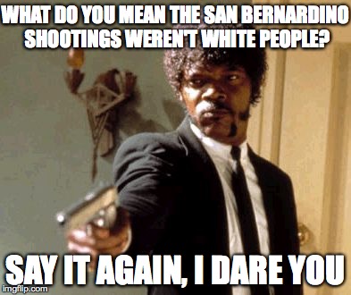 Say That Again I Dare You | WHAT DO YOU MEAN THE SAN BERNARDINO SHOOTINGS WEREN'T WHITE PEOPLE? SAY IT AGAIN, I DARE YOU | image tagged in memes,say that again i dare you | made w/ Imgflip meme maker