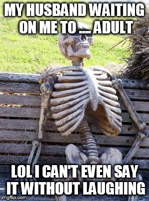 Waiting Skeleton Meme | MY HUSBAND WAITING ON ME TO .... ADULT LOL I CAN'T EVEN SAY IT WITHOUT LAUGHING | image tagged in memes,waiting skeleton | made w/ Imgflip meme maker