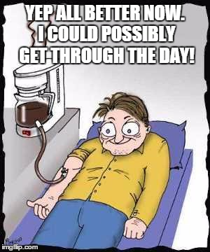 Coffee addict | YEP ALL BETTER NOW. I COULD POSSIBLY GET THROUGH THE DAY! | image tagged in coffee addict | made w/ Imgflip meme maker