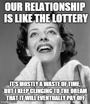 OUR RELATIONSHIP IS LIKE THE LOTTERY IT'S MOSTLY A WASTE OF TIME, BUT I KEEP CLINGING TO THE DREAM THAT IT WILL EVENTUALLY PAY OFF | made w/ Imgflip meme maker