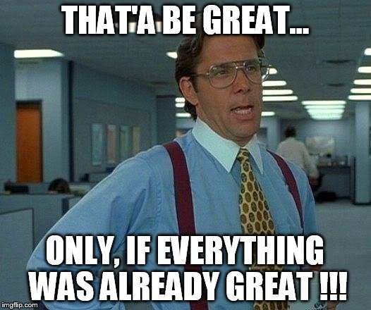 That Would Be Great Meme | THAT'A BE GREAT... ONLY, IF EVERYTHING WAS ALREADY GREAT !!! | image tagged in memes,that would be great | made w/ Imgflip meme maker