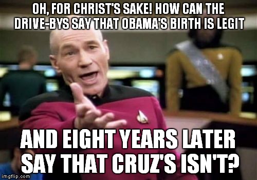 Picard Wtf Meme | OH, FOR CHRIST'S SAKE! HOW CAN THE DRIVE-BYS SAY THAT OBAMA'S BIRTH IS LEGIT AND EIGHT YEARS LATER SAY THAT CRUZ'S ISN'T? | image tagged in memes,picard wtf | made w/ Imgflip meme maker