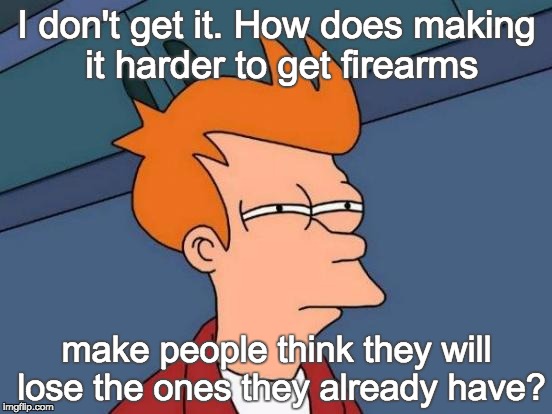 Futurama Fry | I don't get it. How does making it harder to get firearms make people think they will lose the ones they already have? | image tagged in memes,futurama fry | made w/ Imgflip meme maker