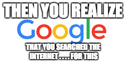 Google Realizations | THEN YOU REALIZE THAT YOU SEARCHED THE INTERNET . . . . FOR THIS | image tagged in google | made w/ Imgflip meme maker