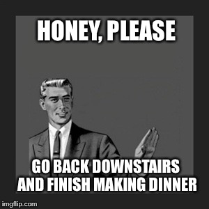 Go finish cooking dinner  | HONEY, PLEASE GO BACK DOWNSTAIRS AND FINISH MAKING DINNER | image tagged in memes,kill yourself guy,women rights,men vs women | made w/ Imgflip meme maker