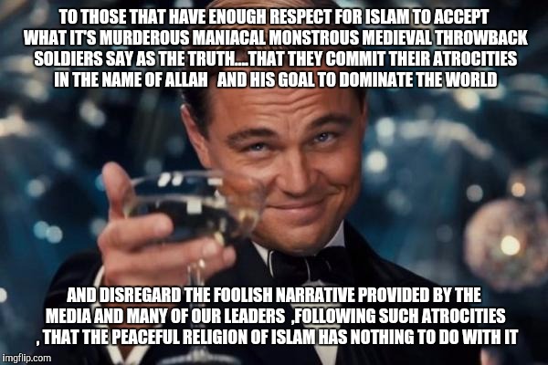 Leonardo Dicaprio Cheers | TO THOSE THAT HAVE ENOUGH RESPECT FOR ISLAM TO ACCEPT WHAT IT'S MURDEROUS MANIACAL MONSTROUS MEDIEVAL THROWBACK SOLDIERS SAY AS THE TRUTH... | image tagged in memes,leonardo dicaprio cheers | made w/ Imgflip meme maker