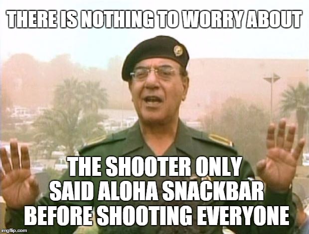 Clearing up the misconceptions. . . | THERE IS NOTHING TO WORRY ABOUT THE SHOOTER ONLY SAID ALOHA SNACKBAR BEFORE SHOOTING EVERYONE | image tagged in iraqi information minister | made w/ Imgflip meme maker