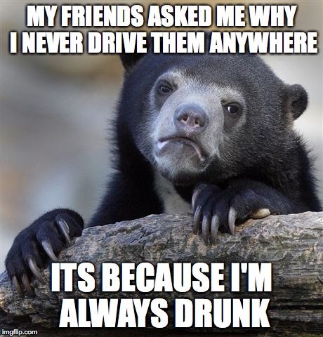 Confession Bear Meme | MY FRIENDS ASKED ME WHY I NEVER DRIVE THEM ANYWHERE ITS BECAUSE I'M ALWAYS DRUNK | image tagged in memes,confession bear,AdviceAnimals | made w/ Imgflip meme maker