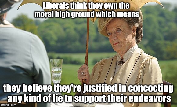 Countess Violet from Downton Abbey | Liberals think they own the moral high ground which means they believe they're justified in concocting any kind of lie to support their ende | image tagged in countess violet from downton abbey | made w/ Imgflip meme maker