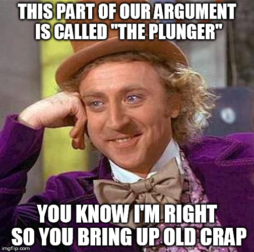 I think we've all been there | THIS PART OF OUR ARGUMENT IS CALLED "THE PLUNGER" YOU KNOW I'M RIGHT SO YOU BRING UP OLD CRAP | image tagged in memes,creepy condescending wonka | made w/ Imgflip meme maker