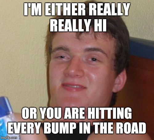 10 Guy | I'M EITHER REALLY REALLY HI OR YOU ARE HITTING EVERY BUMP IN THE ROAD | image tagged in memes,10 guy | made w/ Imgflip meme maker