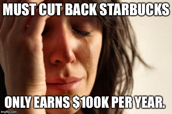 First World Problems Meme | MUST CUT BACK STARBUCKS ONLY EARNS $100K PER YEAR. | image tagged in memes,first world problems | made w/ Imgflip meme maker