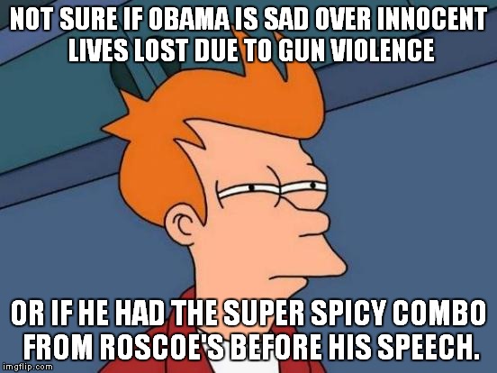 Futurama Fry | NOT SURE IF OBAMA IS SAD OVER INNOCENT LIVES LOST DUE TO GUN VIOLENCE OR IF HE HAD THE SUPER SPICY COMBO FROM ROSCOE'S BEFORE HIS SPEECH. | image tagged in memes,futurama fry | made w/ Imgflip meme maker