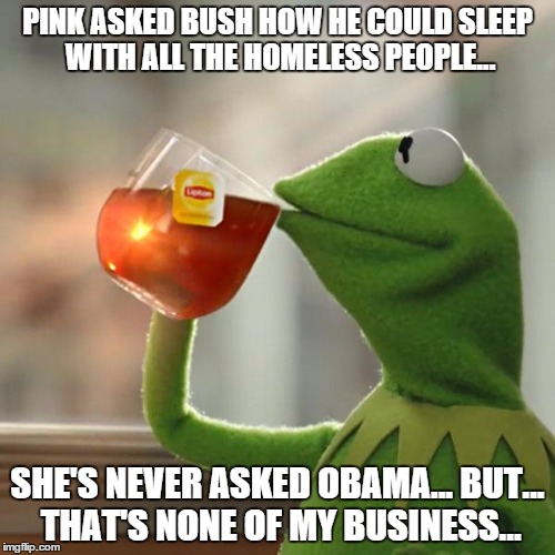 But That's None Of My Business | PINK ASKED BUSH HOW HE COULD SLEEP WITH ALL THE HOMELESS PEOPLE... SHE'S NEVER ASKED OBAMA... BUT... THAT'S NONE OF MY BUSINESS... | image tagged in memes,but thats none of my business,kermit the frog | made w/ Imgflip meme maker