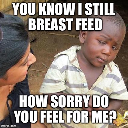 Third World Skeptical Kid Meme | YOU KNOW I STILL BREAST FEED HOW SORRY DO YOU FEEL FOR ME? | image tagged in memes,third world skeptical kid | made w/ Imgflip meme maker