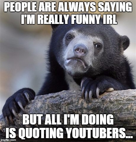 C'mon, please tell me I'm not the only one that goes through this every single day.... | PEOPLE ARE ALWAYS SAYING I'M REALLY FUNNY IRL BUT ALL I'M DOING IS QUOTING YOUTUBERS... | image tagged in memes,confession bear | made w/ Imgflip meme maker
