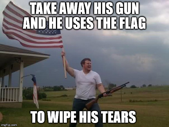 Gun loving conservative | TAKE AWAY HIS GUN AND HE USES THE FLAG TO WIPE HIS TEARS | image tagged in gun loving conservative | made w/ Imgflip meme maker