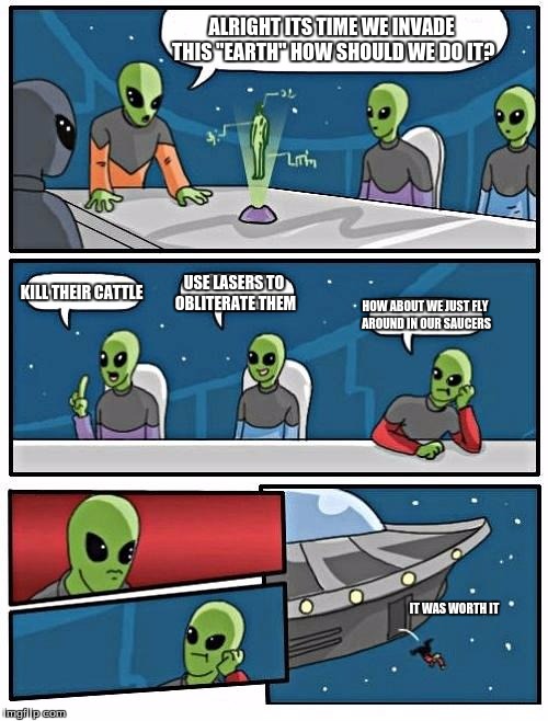 Alien Meeting Suggestion | ALRIGHT ITS TIME WE INVADE THIS "EARTH" HOW SHOULD WE DO IT? KILL THEIR CATTLE USE LASERS TO OBLITERATE THEM HOW ABOUT WE JUST FLY AROUND IN | image tagged in memes,alien meeting suggestion | made w/ Imgflip meme maker