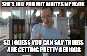 So I Guess You Can Say Things Are Getting Pretty Serious Meme | SHE'S IN A PUB BUT WRITES ME BACK SO I GUESS YOU CAN SAY THINGS ARE GETTING PRETTY SERIOUS | image tagged in memes,so i guess you can say things are getting pretty serious | made w/ Imgflip meme maker