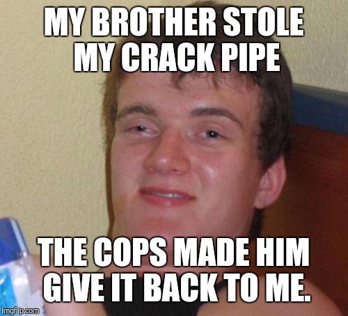 True story I was there | MY BROTHER STOLE MY CRACK PIPE THE COPS MADE HIM GIVE IT BACK TO ME. | image tagged in memes,10 guy | made w/ Imgflip meme maker