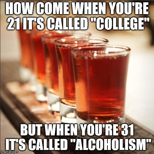 What a difference 10 years makes | HOW COME WHEN YOU'RE 21 IT'S CALLED "COLLEGE" BUT WHEN YOU'RE 31 IT'S CALLED "ALCOHOLISM" | image tagged in shots,alcohol,college,why | made w/ Imgflip meme maker