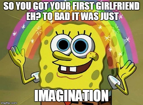 Imagination Spongebob | SO YOU GOT YOUR FIRST GIRLFRIEND EH? TO BAD IT WAS JUST IMAGINATION | image tagged in memes,imagination spongebob | made w/ Imgflip meme maker