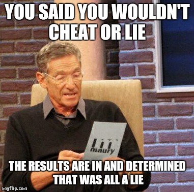 Maury Lie Detector Meme | YOU SAID YOU WOULDN'T CHEAT OR LIE THE RESULTS ARE IN AND DETERMINED THAT WAS ALL A LIE | image tagged in memes,maury lie detector | made w/ Imgflip meme maker